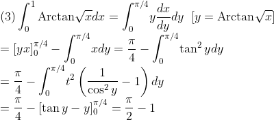 \\\mbox{(3)}\int_0^1\mbox{Arctan}\sqrt{x}dx=\int_0^{\pi/4}\!y\frac{dx}{dy}dy\;\;[y=\mbox{Arctan}\sqrt{x}]\\
=[yx]_0^{\pi/4}-\int_0^{\pi/4}\!xdy=\frac{\pi}{4}-\int_0^{\pi/4}\!\tan^2ydy\\
=\frac{\pi}{4}-\int_0^{\pi/4}\!t^2\left(\frac{1}{\cos^2y}-1\right)dy\\
=\frac{\pi}{4}-[\tan y-y]_0^{\pi/4}=\frac{\pi}{2}-1